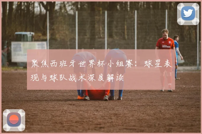 聚焦西班牙世界杯小组赛：球星表现与球队战术深度解读